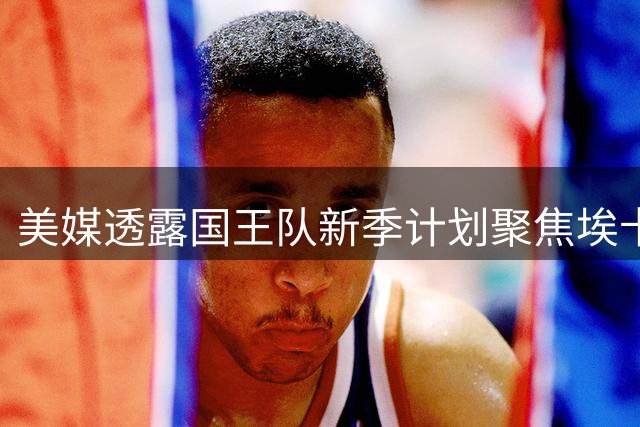 美媒透露国王队新季计划聚焦埃卡夫成长 西蒙斯难担导师角色